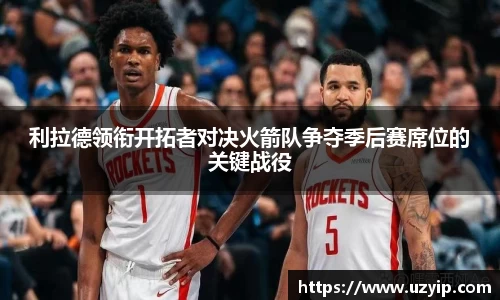 利拉德领衔开拓者对决火箭队争夺季后赛席位的关键战役